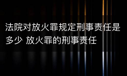 法院对放火罪规定刑事责任是多少 放火罪的刑事责任