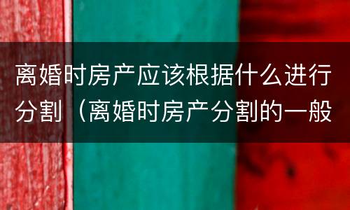 离婚时房产应该根据什么进行分割（离婚时房产分割的一般原则）