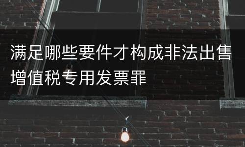满足哪些要件才构成非法出售增值税专用发票罪