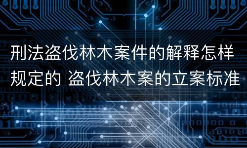 刑法盗伐林木案件的解释怎样规定的 盗伐林木案的立案标准及定罪与量刑