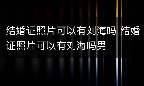 结婚证照片可以有刘海吗 结婚证照片可以有刘海吗男