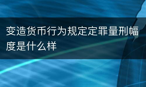 变造货币行为规定定罪量刑幅度是什么样