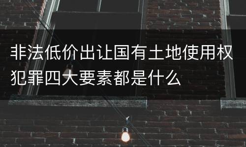 非法低价出让国有土地使用权犯罪四大要素都是什么