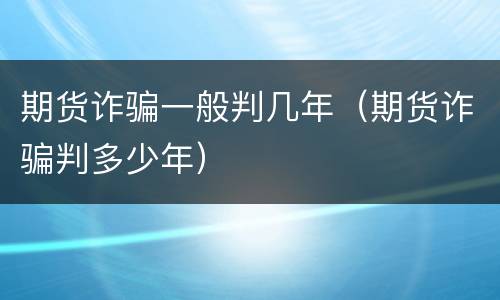 期货诈骗一般判几年（期货诈骗判多少年）