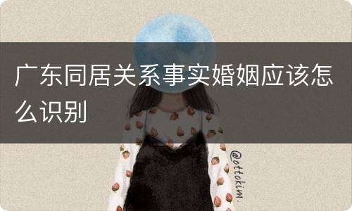 广东同居关系事实婚姻应该怎么识别