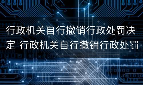 行政机关自行撤销行政处罚决定 行政机关自行撤销行政处罚决定重新处罚