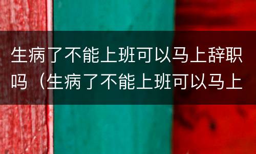 生病了不能上班可以马上辞职吗（生病了不能上班可以马上辞职吗）