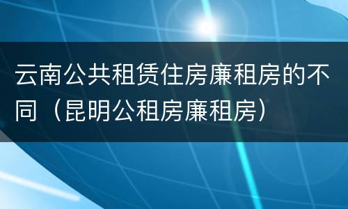 云南公共租赁住房廉租房的不同（昆明公租房廉租房）