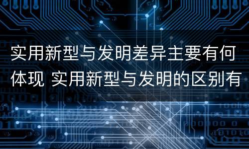 实用新型与发明差异主要有何体现 实用新型与发明的区别有哪些