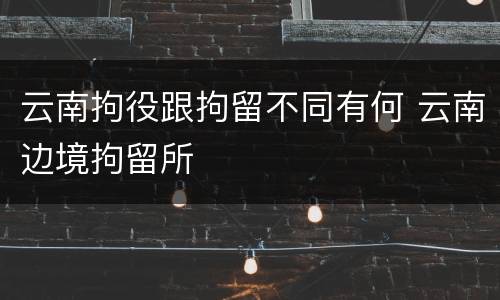 云南拘役跟拘留不同有何 云南边境拘留所