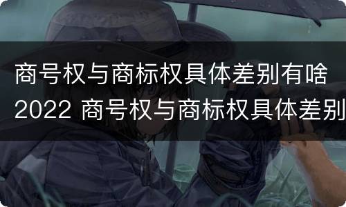 商号权与商标权具体差别有啥2022 商号权与商标权具体差别有啥2022年的