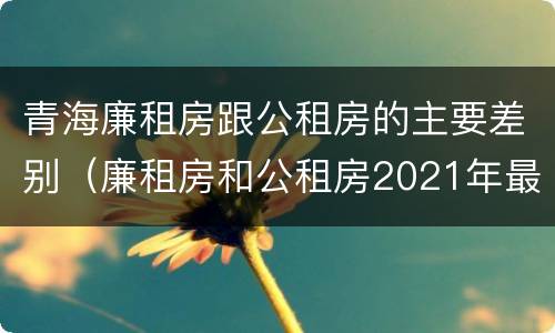 青海廉租房跟公租房的主要差别（廉租房和公租房2021年最新通知）