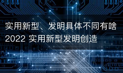 实用新型、发明具体不同有啥2022 实用新型发明创造