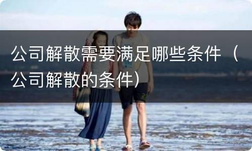公司解散需要满足哪些条件（公司解散的条件）