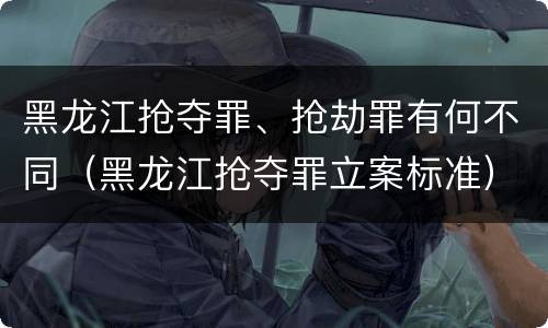 黑龙江抢夺罪、抢劫罪有何不同（黑龙江抢夺罪立案标准）