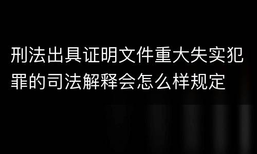 刑法出具证明文件重大失实犯罪的司法解释会怎么样规定