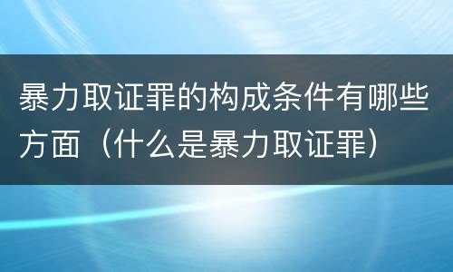 暴力取证罪的构成条件有哪些方面（什么是暴力取证罪）