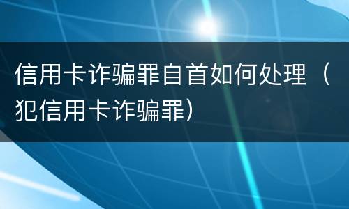 信用卡诈骗罪自首如何处理（犯信用卡诈骗罪）