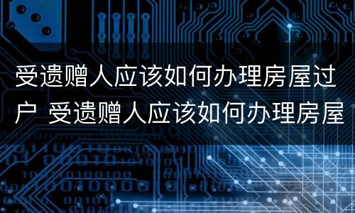 受遗赠人应该如何办理房屋过户 受遗赠人应该如何办理房屋过户