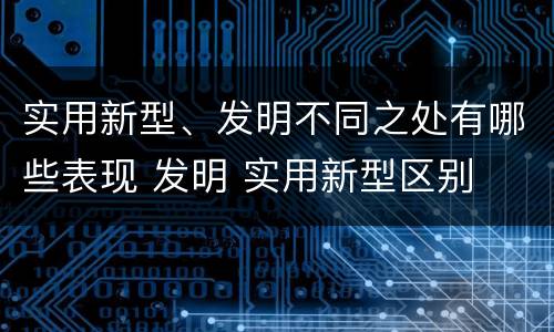 实用新型、发明不同之处有哪些表现 发明 实用新型区别