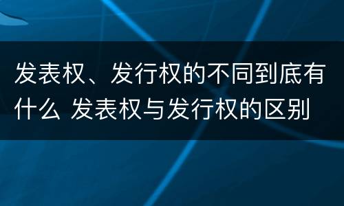 发表权、发行权的不同到底有什么 发表权与发行权的区别