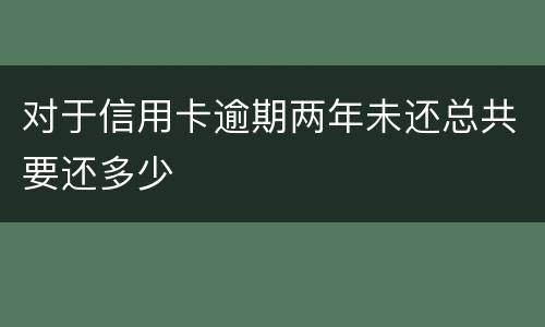 对于信用卡逾期两年未还总共要还多少