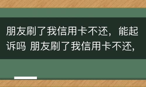 朋友刷了我信用卡不还，能起诉吗 朋友刷了我信用卡不还,报警有用吗