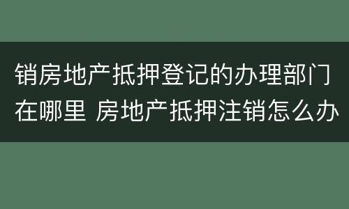 销房地产抵押登记的办理部门在哪里 房地产抵押注销怎么办理