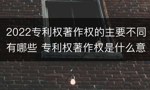 2022专利权著作权的主要不同有哪些 专利权著作权是什么意思