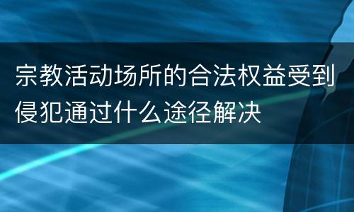 宗教活动场所的合法权益受到侵犯通过什么途径解决