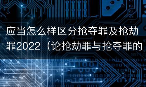应当怎么样区分抢夺罪及抢劫罪2022（论抢劫罪与抢夺罪的界限）