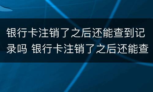 银行卡注销了之后还能查到记录吗 银行卡注销了之后还能查到记录吗怎么查