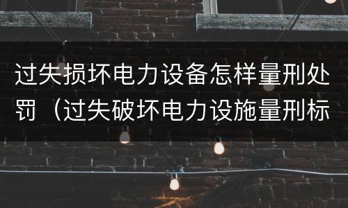 过失损坏电力设备怎样量刑处罚（过失破坏电力设施量刑标准）