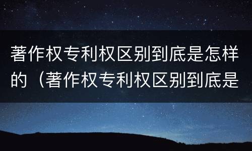 著作权专利权区别到底是怎样的（著作权专利权区别到底是怎样的）