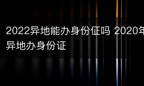 2022异地能办身份佂吗 2020年异地办身份证