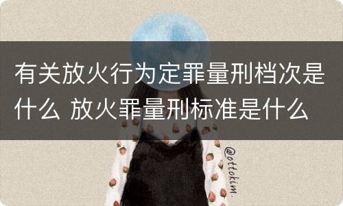 有关放火行为定罪量刑档次是什么 放火罪量刑标准是什么