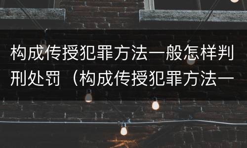 构成传授犯罪方法一般怎样判刑处罚（构成传授犯罪方法一般怎样判刑处罚案例）
