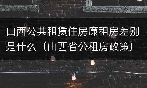 山西公共租赁住房廉租房差别是什么（山西省公租房政策）