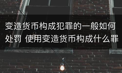 变造货币构成犯罪的一般如何处罚 使用变造货币构成什么罪