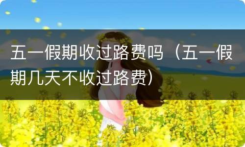 五一假期收过路费吗（五一假期几天不收过路费）