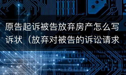 原告起诉被告放弃房产怎么写诉状（放弃对被告的诉讼请求申请书）
