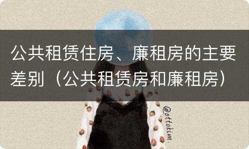 公共租赁住房、廉租房的主要差别（公共租赁房和廉租房）