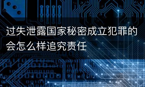 过失泄露国家秘密成立犯罪的会怎么样追究责任