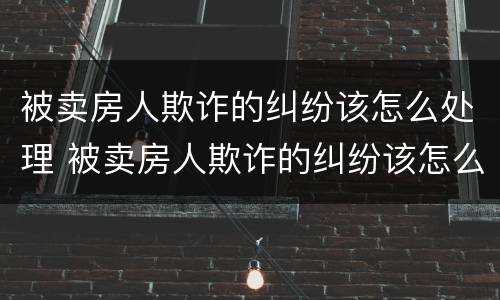 被卖房人欺诈的纠纷该怎么处理 被卖房人欺诈的纠纷该怎么处理好