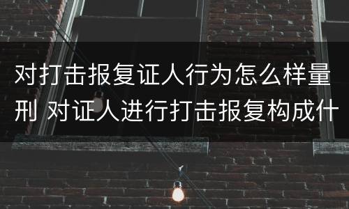 对打击报复证人行为怎么样量刑 对证人进行打击报复构成什么罪