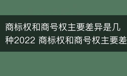 商标权和商号权主要差异是几种2022 商标权和商号权主要差异是几种2022年的