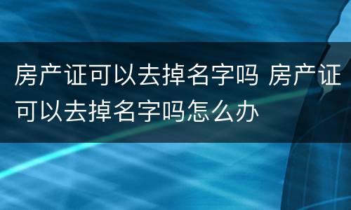 房产证可以去掉名字吗 房产证可以去掉名字吗怎么办