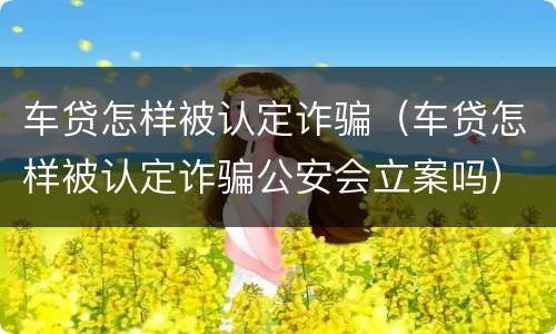 车贷怎样被认定诈骗（车贷怎样被认定诈骗公安会立案吗）