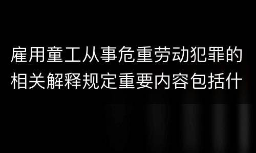 雇用童工从事危重劳动犯罪的相关解释规定重要内容包括什么