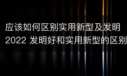 应该如何区别实用新型及发明2022 发明好和实用新型的区别